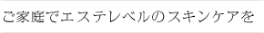 ご家庭でエステレベルのスキンケア