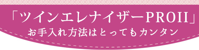 「ツインエレナイザーPRO2」お手入れ方法はとってもカンタン