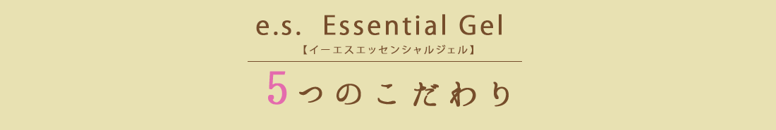 e.s.  Essential Gel【イーエスエッセンシャルジェル】　5つのこだわり