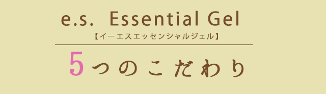 e.s.  Essential Gel【イーエスエッセンシャルジェル】　5つのこだわり
