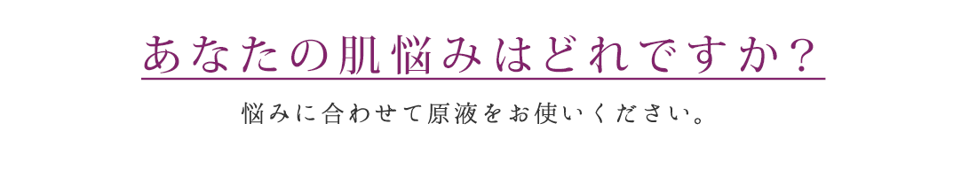 あなたの肌悩みはどれですか？ 悩みに合わせて原液をお使いください。