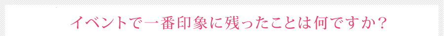 イベントで一番印象に残ったことは何ですか？