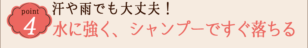 POINT 4  汗や雨でも大丈夫！水に強く、シャンプーですぐ落ちる