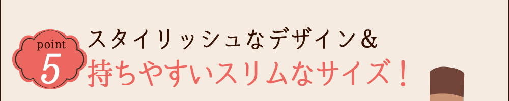POINT 5 スタイリッシュなデザイン＆持ちやすいスリムなサイズ！