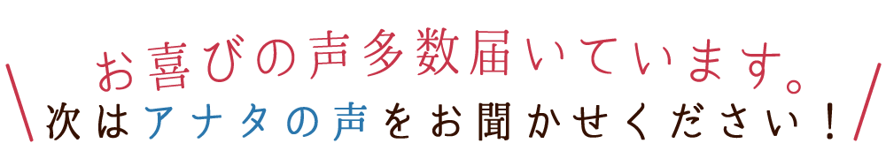 お喜びの声多数届いています。次はアナタの声をお聞かせください!