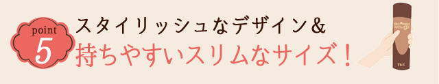 POINT 5 スタイリッシュなデザイン&持ちやすいスリムなサイズ!