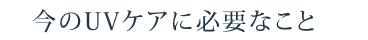 今のUVケアに必要なこと