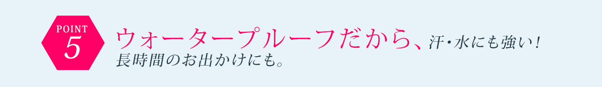 POINT5 ウォータープルーフだから、汗・水にも強い!長時間のお出かけにも。
