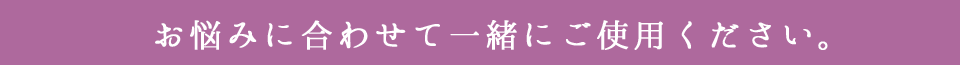 お悩みに合わせて一緒にご使用ください。