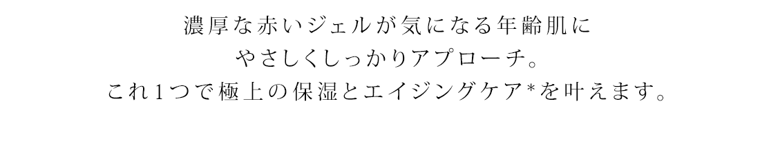 濃厚な赤いジェルが気になる年齢肌にやさしくしっかりアプローチ。これ1つで極上の保湿とエイジングケア*を叶えます。