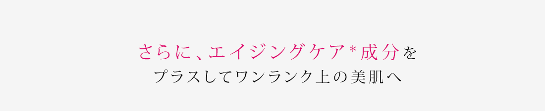さらに、エイジングケア*成分をプラスしてワンランク上の美肌へ
