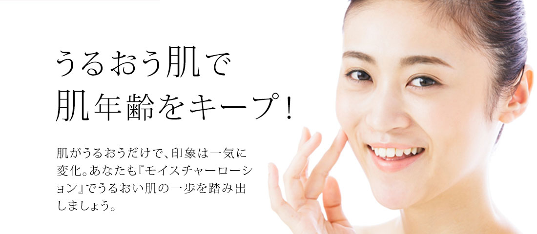 うるおう肌で肌年齢をキープ!　肌がうるおうだけで、印象は一気に変化。あなたも『モイスチャーローション』でうるおい肌の一歩を踏み出しましょう。