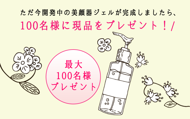 ただ今開発中の美顔器ジェルが完成しましたら、100名様に現品をプレゼント！