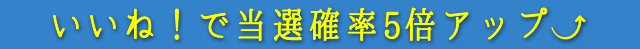 いいね！で当選確率５倍アップ