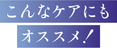 こんなケアにもオススメ！
