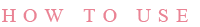 HOW TO USE