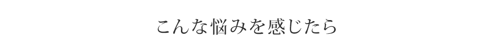 こんな悩みを感じたら
