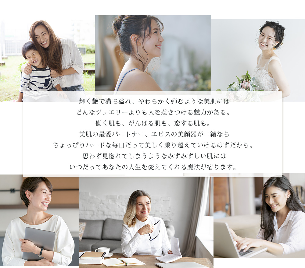 輝く艶で満ち溢れ、やわらかく弾むような美肌にはどんなジュエリーよりも人を惹きつける魅力がある。働く肌も、がんばる肌も、恋する肌も。美肌の最愛パートナー、エビスの美顔器が一緒ならちょっぴりハードな毎日だって美しく乗り越えていけるはずだから。思わず見惚れてしまうようなみずみずしい肌にはいつだってあなたの人生を変えてくれる魔法が宿ります。