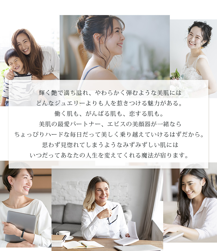 輝く艶で満ち溢れ、やわらかく弾むような美肌にはどんなジュエリーよりも人を惹きつける魅力がある。働く肌も、がんばる肌も、恋する肌も。美肌の最愛パートナー、エビスの美顔器が一緒ならちょっぴりハードな毎日だって美しく乗り越えていけるはずだから。思わず見惚れてしまうようなみずみずしい肌にはいつだってあなたの人生を変えてくれる魔法が宿ります。