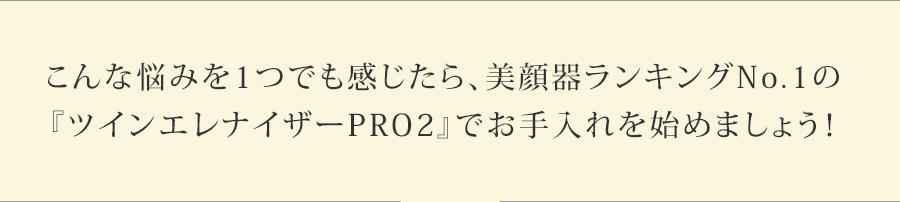 こんな悩みを1つでも感じたら、美顔器ランキングNo.1の
『ツインエレナイザーPRO2』でお手入れを始めましょう!
