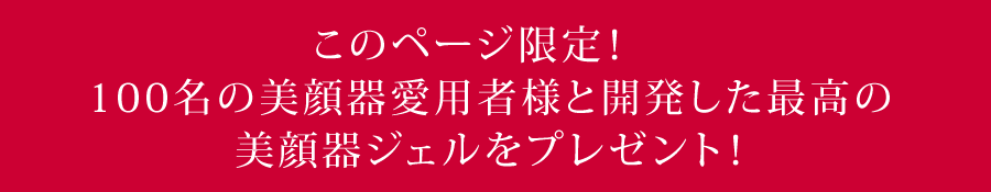 このページ限定!100名の美顔器愛用者様と開発した最高の美顔器ジェルをプレゼント!
