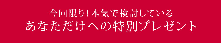 今回限り!本気で検討しているあなただけへの特別プレゼント