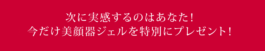 次に実感するのはあなた!今だけ美顔器ジェルを特別にプレゼント!