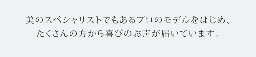 美のスペシャリストでもあるプロのモデルをはじめ、
たくさんの方から喜びのお声が届いています。