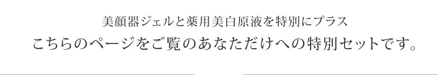 美顔器ジェルと薬用美白原液を特別にプラス
こちらのページをご覧のあなただけへの特別セットです。
