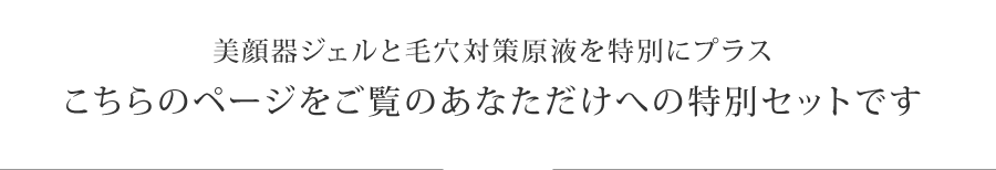 美顔器ジェルと毛穴対策原液を特別にプラス
こちらのページをご覧のあなただけへの特別セットです。