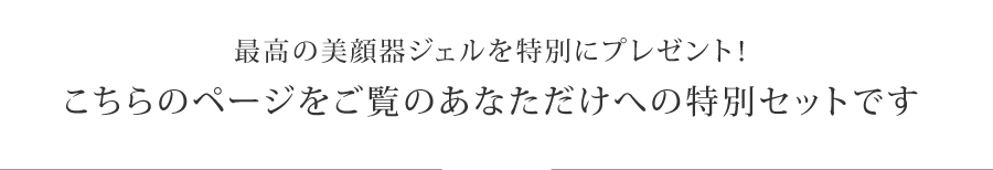 美顔器ジェルと薬用美白原液を特別にプラス
こちらのページをご覧のあなただけへの特別セットです。