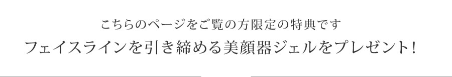 こちらのページをご覧の方限定の特典です。
フェイスラインを引き締める美顔器ジェルをプレゼント!