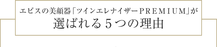 エビスの美顔器「ツインエレナイザーPREMIUM」が
選ばれる5つの理由