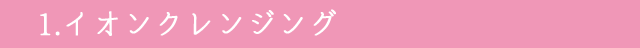 1.イオンクレンジング