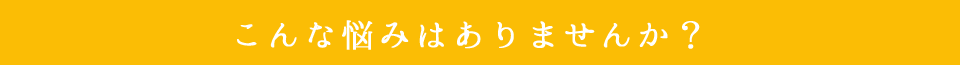 こんな悩みはありませんか?