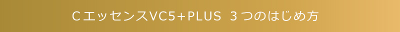 ＣエッセンスVC5+PLUS ３つのはじめ方　