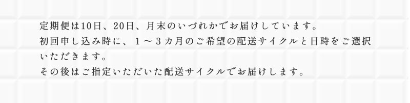 定期便は10日、20日、月末のいづれかでお届けしています。初回申し込み時に、１～３カ月のご希望の配送サイクルと日時をご選択いただきます。その後はご指定いただいた配送サイクルでお届けします。