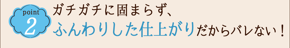 POINT 2 ガチガチに固まらず、ふんわりした仕上がりだからバレない