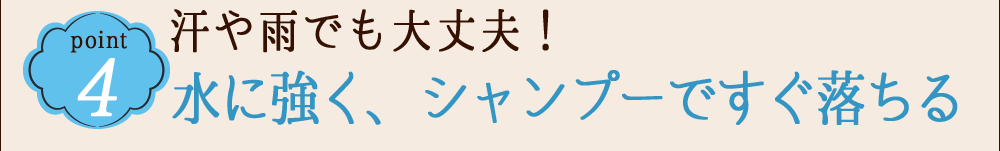 POINT 4 汗や雨でも大丈夫!水に強く、シャンプーですぐ落ちる