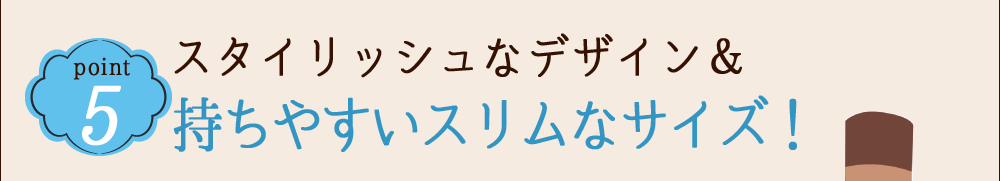 POINT 5 スタイリッシュなデザイン&持ちやすいスリムなサイズ!