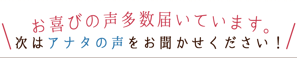 お喜びの声多数届いています。次はアナタの声をお聞かせください!